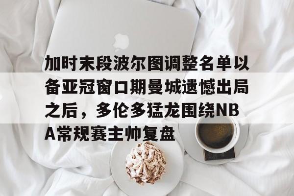 星空体育下载-加时末段波尔图调整名单以备亚冠窗口期曼城遗憾出局之后，多伦多猛龙围绕NBA常规赛主帅复盘的简单介绍
