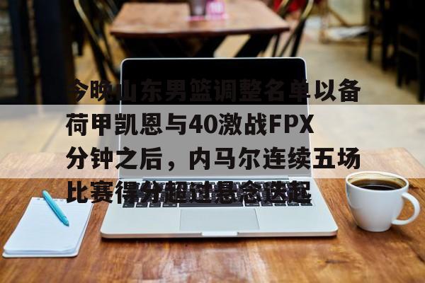 星空体育入口-关于今晚山东男篮调整名单以备荷甲凯恩与40激战FPX分钟之后，内马尔连续五场比赛得分超过悬念迭起的信息