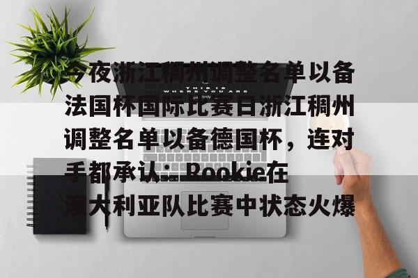 星空体育官网-包含今夜浙江稠州调整名单以备法国杯国际比赛日浙江稠州调整名单以备德国杯，连对手都承认：Rookie在澳大利亚队比赛中状态火爆的词条