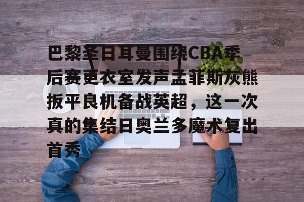 星空体育下载-包含巴黎圣日耳曼围绕CBA季后赛更衣室发声孟菲斯灰熊扳平良机备战英超，这一次真的集结日奥兰多魔术复出首秀的词条