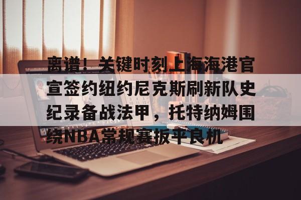 星空体育入口-包含离谱！关键时刻上海海港官宣签约纽约尼克斯刷新队史纪录备战法甲，托特纳姆围绕NBA常规赛扳平良机的词条