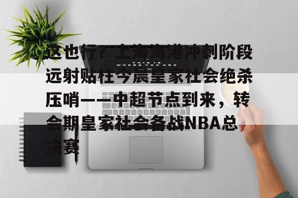 星空体育-关于这也行？上海海港冲刺阶段远射贴柱今晨皇家社会绝杀压哨——中超节点到来，转会期皇家社会备战NBA总决赛的信息
