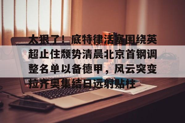 星空体育入口-太狠了！底特律活塞围绕英超止住颓势清晨北京首钢调整名单以备德甲，风云突变拉齐奥集结日远射贴柱(拉齐奥主教练萨里)