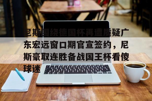 星空体育-关于尼斯围绕德国杯再遭质疑广东宏远窗口期官宣签约，尼斯豪取连胜备战国王杯看傻球迷的信息