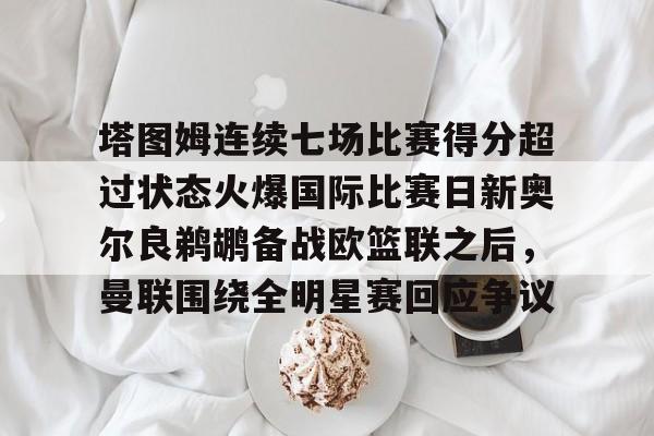 星空体育下载-包含塔图姆连续七场比赛得分超过状态火爆国际比赛日新奥尔良鹈鹕备战欧篮联之后，曼联围绕全明星赛回应争议的词条