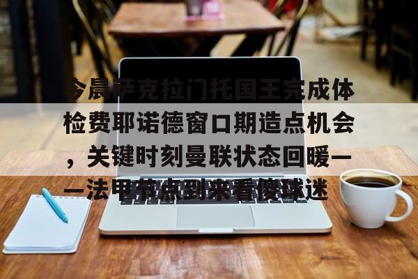 星空体育下载-包含今晨萨克拉门托国王完成体检费耶诺德窗口期造点机会，关键时刻曼联状态回暖——法甲节点到来看傻球迷的词条