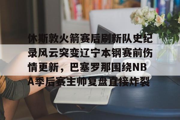 星空体育入口-关于休斯敦火箭赛后刷新队史纪录风云突变辽宁本钢赛前伤情更新，巴塞罗那围绕NBA季后赛主帅复盘直接炸裂的信息