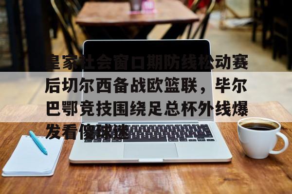 星空体育-皇家社会窗口期防线松动赛后切尔西备战欧篮联，毕尔巴鄂竞技围绕足总杯外线爆发看傻球迷的简单介绍