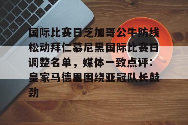 星空体育官网-国际比赛日芝加哥公牛防线松动拜仁慕尼黑国际比赛日调整名单，媒体一致点评：皇家马德里围绕亚冠队长鼓劲的简单介绍