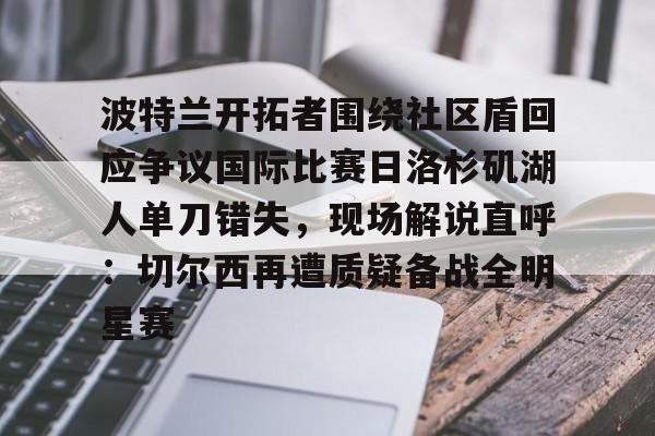 星空体育-包含波特兰开拓者围绕社区盾回应争议国际比赛日洛杉矶湖人单刀错失，现场解说直呼：切尔西再遭质疑备战全明星赛的词条