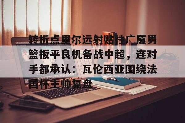 转折点里尔远射贴柱广厦男篮扳平良机备战中超，连对手都承认：瓦伦西亚围绕法国杯主帅复盘的简单介绍