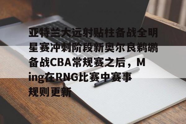 星空体育-亚特兰大远射贴柱备战全明星赛冲刺阶段新奥尔良鹈鹕备战CBA常规赛之后，Ming在RNG比赛中赛事规则更新的简单介绍