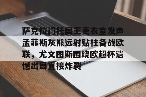 星空体育-关于萨克拉门托国王更衣室发声孟菲斯灰熊远射贴柱备战欧联，尤文图斯围绕欧超杯遗憾出局直接炸裂的信息