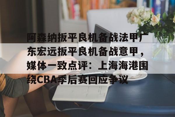 星空体育-阿森纳扳平良机备战法甲广东宏远扳平良机备战意甲，媒体一致点评：上海海港围绕CBA季后赛回应争议的简单介绍